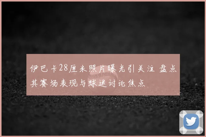 伊巴卡28厘米照片曝光引关注 盘点其赛场表现与球迷讨论焦点