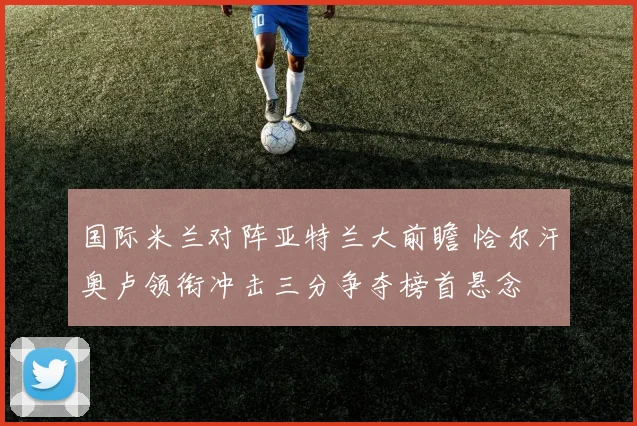 国际米兰对阵亚特兰大前瞻 恰尔汗奥卢领衔冲击三分争夺榜首悬念